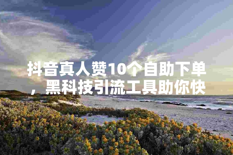 抖音真人赞10个自助下单，黑科技引流工具助你快速涨粉。