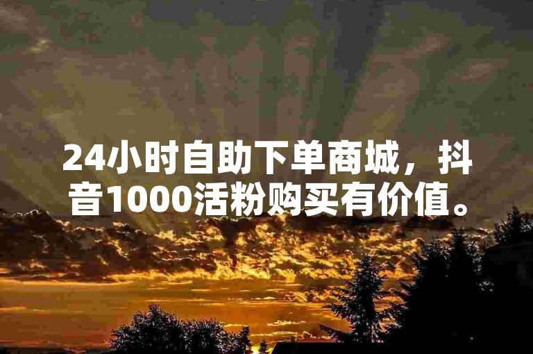 24小时自助下单商城，抖音1000活粉购买有价值。