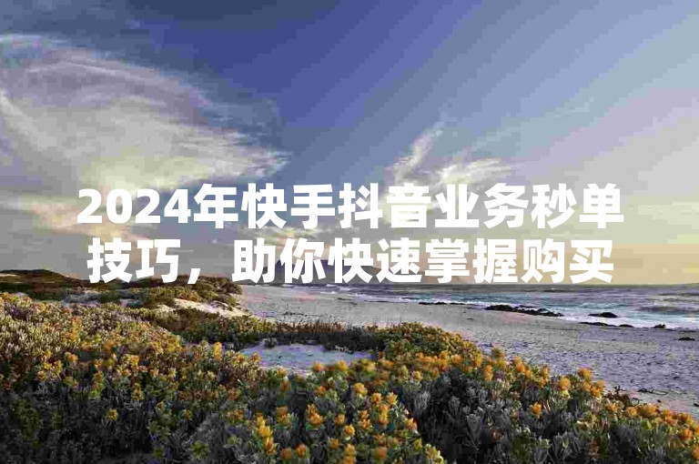 2024年快手抖音业务秒单技巧，助你快速掌握购买攻略！