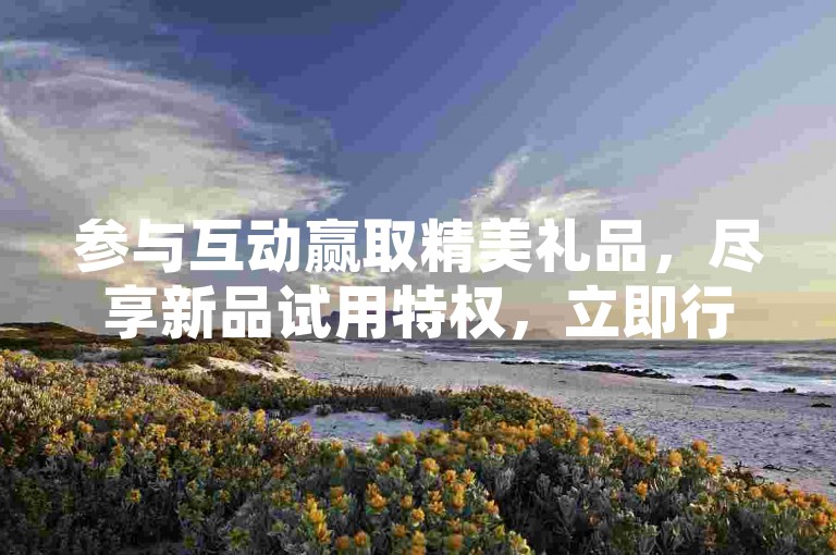 参与互动赢取精美礼品，尽享新品试用特权，立即行动！