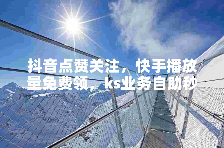 抖音点赞关注，快手播放量免费领，ks业务自助秒到。