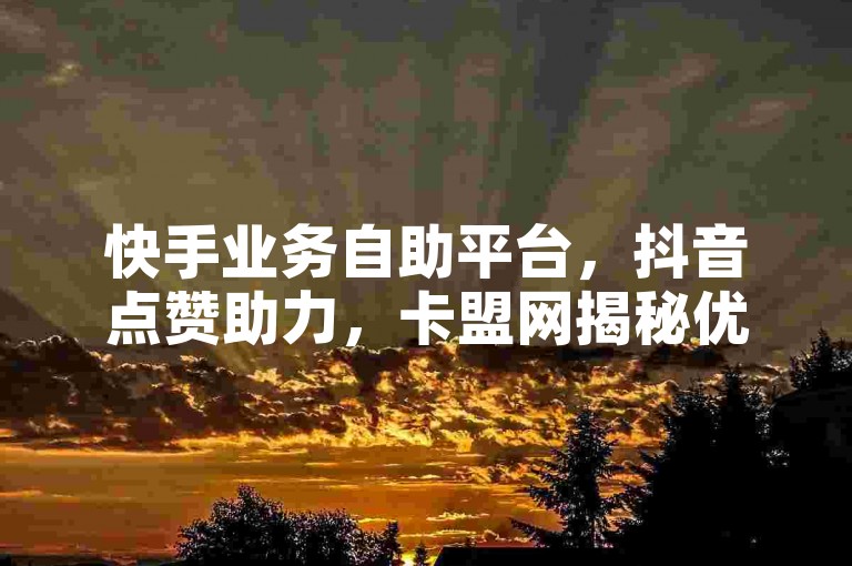 快手业务自助平台，抖音点赞助力，卡盟网揭秘优劣。