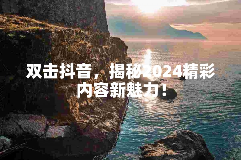 双击抖音，揭秘2024精彩内容新魅力！