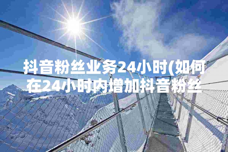抖音粉丝业务24小时(如何在24小时内增加抖音粉丝数量？)