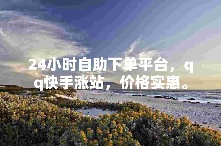 24小时自助下单平台，qq快手涨站，价格实惠。