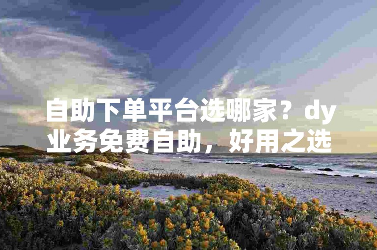 自助下单平台选哪家？dy业务免费自助，好用之选！