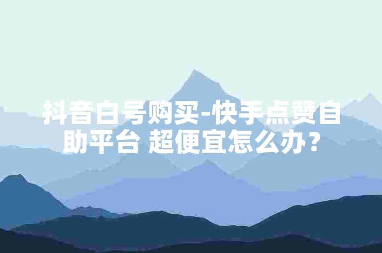 抖音白号购买-快手点赞自助平台 超便宜怎么办？