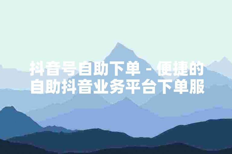 抖音号自助下单 - 便捷的自助抖音业务平台下单服务