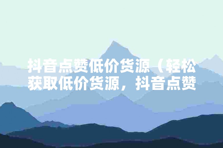抖音点赞低价货源（轻松获取低价货源，抖音点赞省钱秘籍！）