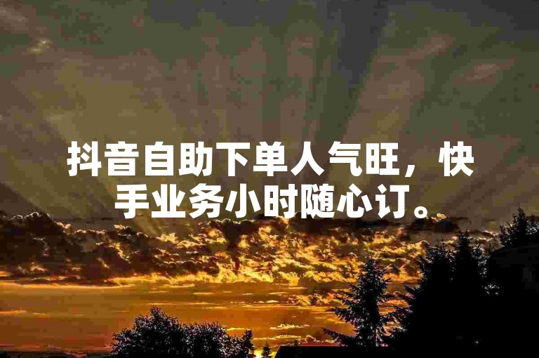抖音自助下单人气旺，快手业务小时随心订。