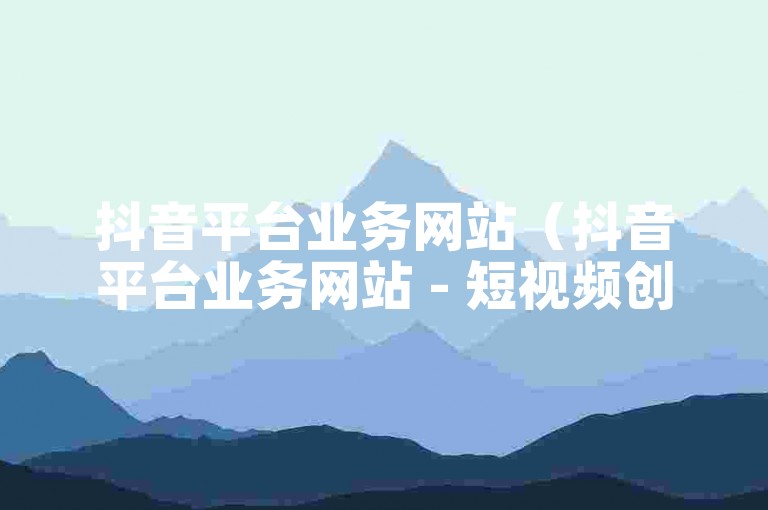 抖音平台业务网站（抖音平台业务网站 - 短视频创作与分享的优选平台）