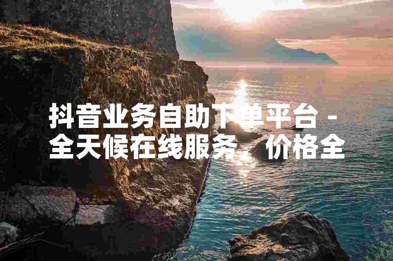 抖音业务自助下单平台 - 全天候在线服务，价格全网最低。