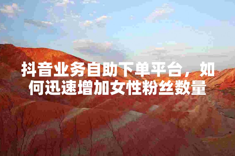 抖音业务自助下单平台，如何迅速增加女性粉丝数量。