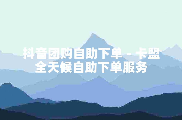 抖音团购自助下单 - 卡盟全天候自助下单服务