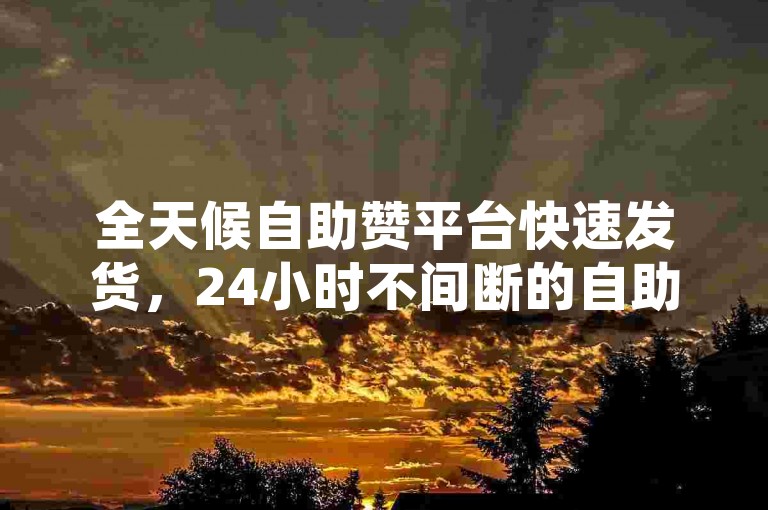全天候自助赞平台快速发货，24小时不间断的自助赞服务，立即发货。