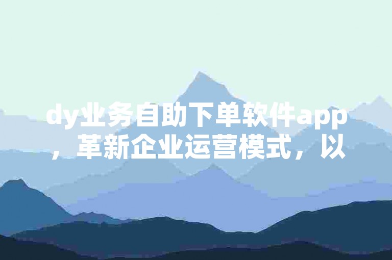 dy业务自助下单软件app，革新企业运营模式，以高效便捷的自助下单功能，推动业务流程的无缝对接与优化。