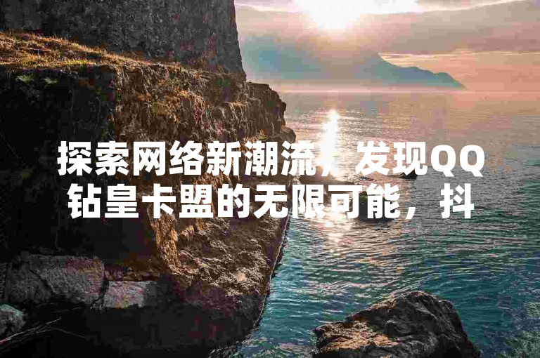 探索网络新潮流，发现QQ钻皇卡盟的无限可能，抖音互动评论服务全天候待命 - 快手业务热门平台三巨头 - 抖音自助商城强势登场！