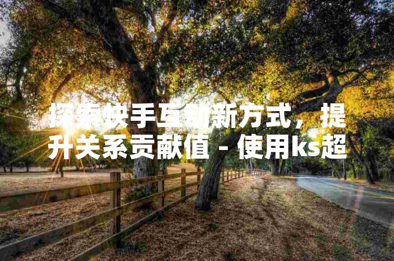 探索快手互动新方式，提升关系贡献值 - 使用ks超级粉丝软件，享受卡盟抖音点赞的低价优势。