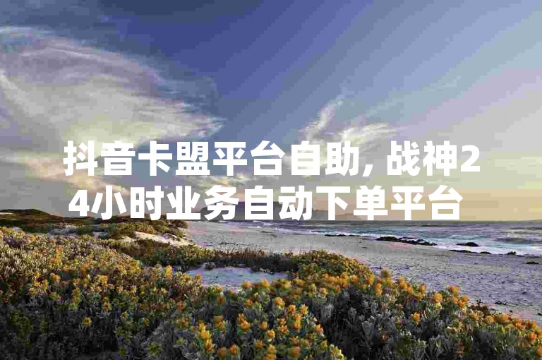 抖音卡盟平台自助, 战神24小时业务自动下单平台 - 微信卡网 - dy24小时下单平台粉丝热血重燃！