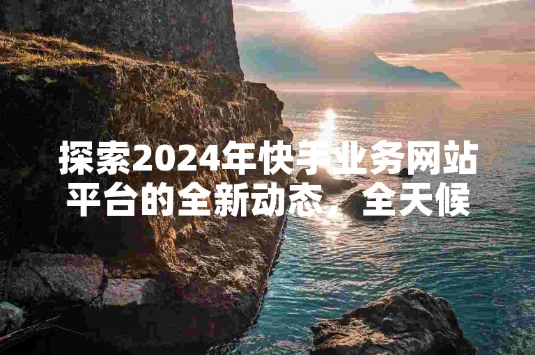 探索2024年快手业务网站平台的全新动态，全天候服务的商务平台，揭秘其最新功能与服务！