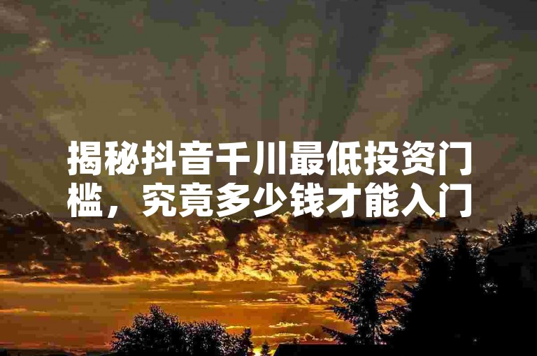 揭秘抖音千川最低投资门槛，究竟多少钱才能入门？！2025年必备知识。