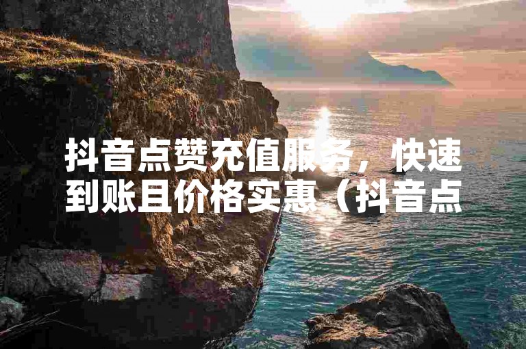 抖音点赞充值服务，快速到账且价格实惠（抖音点赞即时充值）。