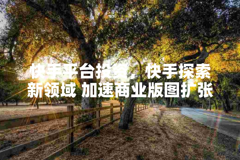 快手平台投资，快手探索新领域 加速商业版图扩张？