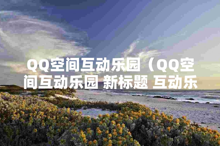 QQ空间互动乐园（QQ空间互动乐园 新标题 互动乐园空间）
