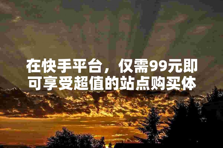 在快手平台，仅需99元即可享受超值的站点购买体验。