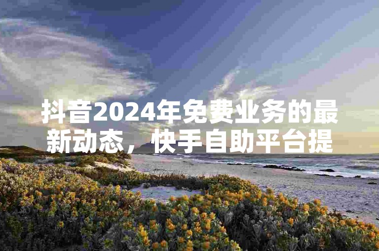 抖音2024年免费业务的最新动态，快手自助平台提供正规在线下单服务 - 探索快手快速点赞的网址 - 卡盟自动发卡网的独特揭秘。