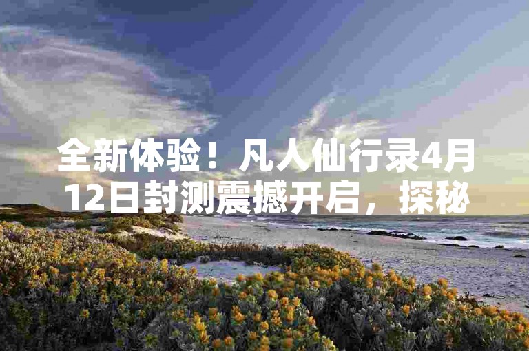 全新体验！凡人仙行录4月12日封测震撼开启，探秘收集系统的乐趣无穷！