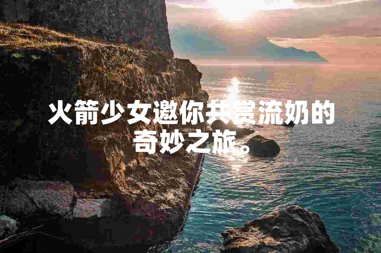 火箭少女邀你共赏流奶的奇妙之旅。