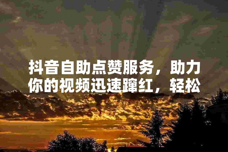 抖音自助点赞服务，助力你的视频迅速蹿红，轻松赢得大量粉丝！