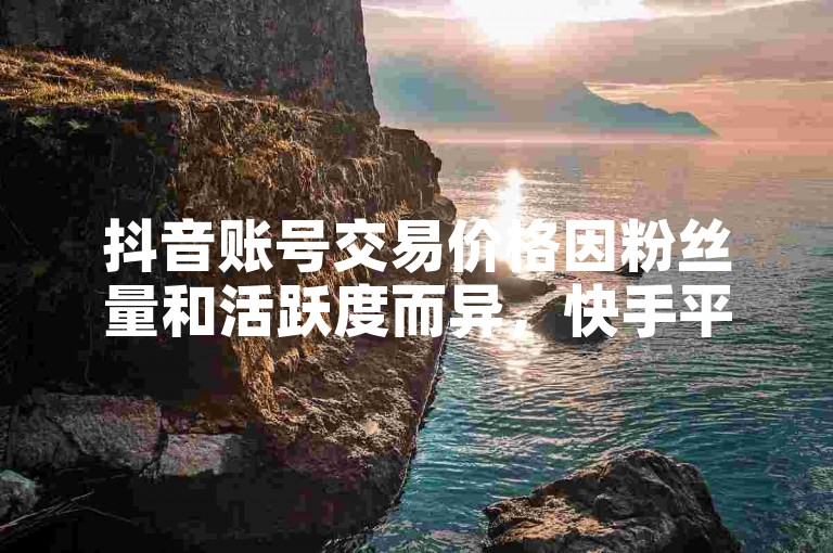 抖音账号交易价格因粉丝量和活跃度而异，快手平台则提供一元购买10000粉的服务且保证不掉粉。