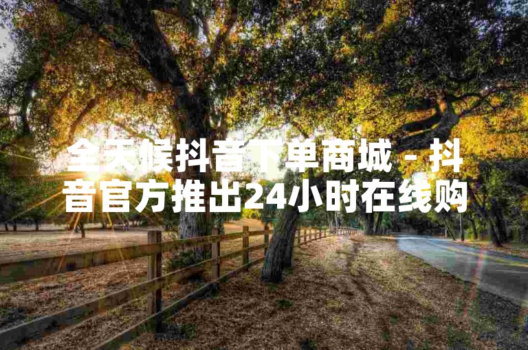 全天候抖音下单商城 - 抖音官方推出24小时在线购物平台！