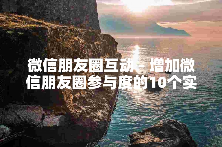 微信朋友圈互动 - 增加微信朋友圈参与度的10个实用技巧！
