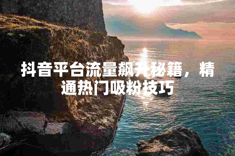 抖音平台流量飙升秘籍，精通热门吸粉技巧