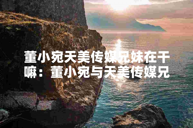 董小宛天美传媒兄妹在干嘛：董小宛与天美传媒兄妹的日常生活揭秘