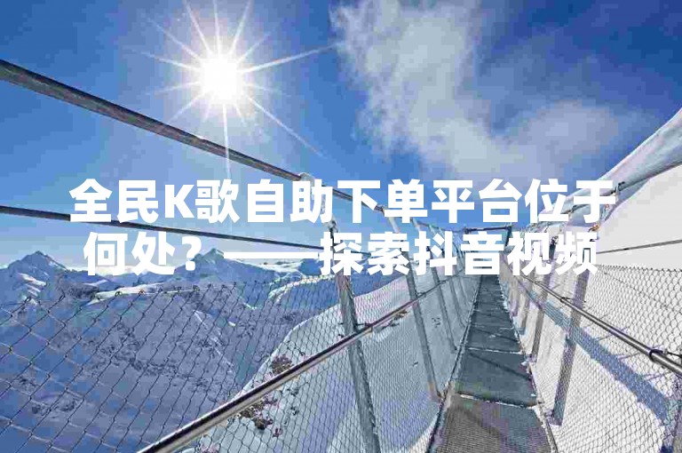 全民K歌自助下单平台位于何处？——探索抖音视频点赞的在线服务。
