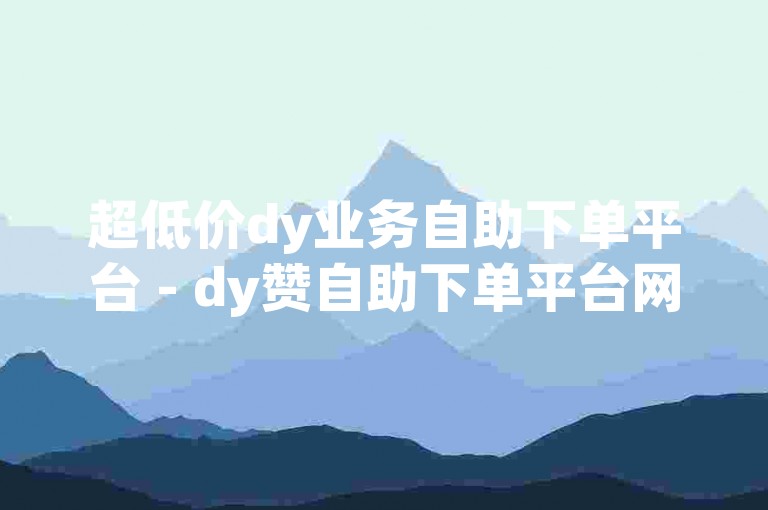 超低价dy业务自助下单平台 - dy赞自助下单平台网站小时