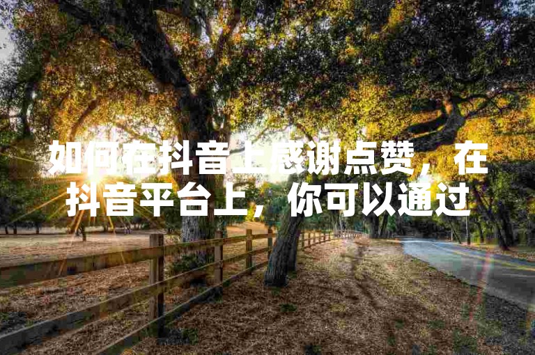 如何在抖音上感谢点赞，在抖音平台上，你可以通过录制一段短视频，在视频中表达对观众点赞的感激之情，并使用热门话题或标签来增加曝光度。