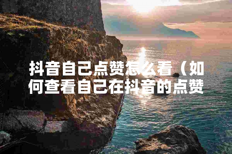 抖音自己点赞怎么看（如何查看自己在抖音的点赞记录和统计）