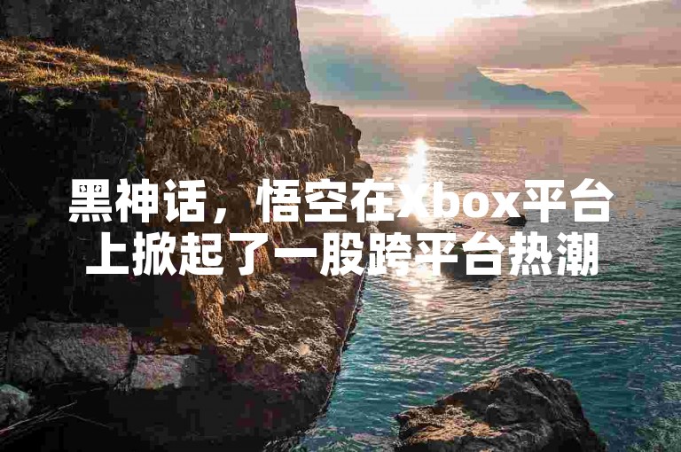黑神话，悟空在Xbox平台上掀起了一股跨平台热潮。