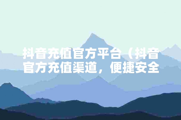抖音充值官方平台（抖音官方充值渠道，便捷安全）