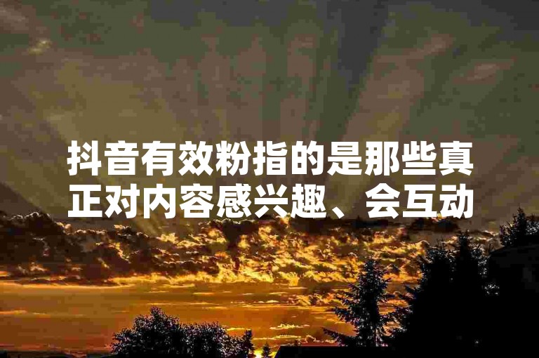 抖音有效粉指的是那些真正对内容感兴趣、会互动（如点赞、评论和分享）的活跃用户，而非仅仅是关注账号但无实际互动的僵尸粉。
