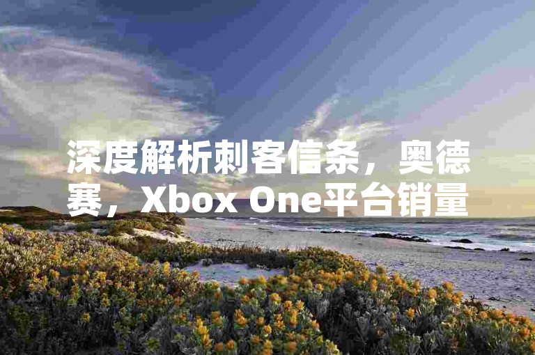 深度解析刺客信条，奥德赛，Xbox One平台销量飙升，四月游戏市场霸主当之无愧！