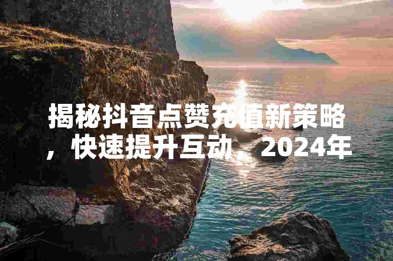 揭秘抖音点赞充值新策略，快速提升互动，2024年必备技巧！