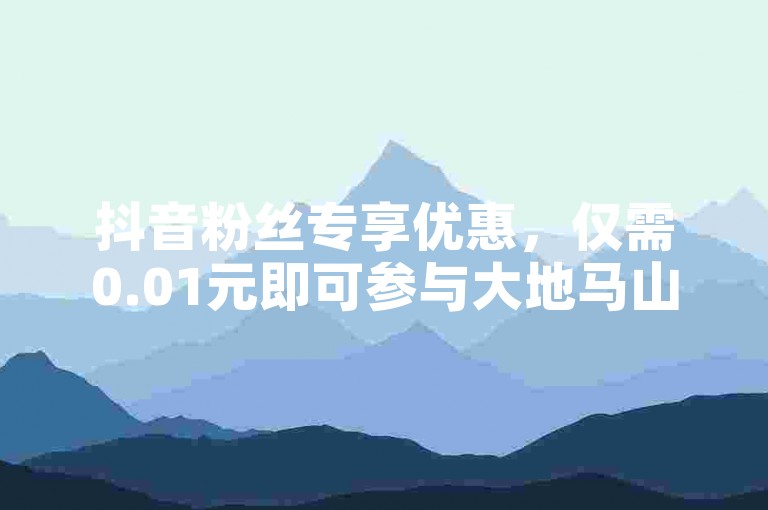 抖音粉丝专享优惠，仅需0.01元即可参与大地马山房产的独家活动，享受双倍乐趣。