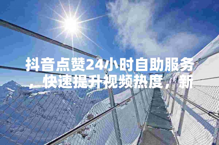 抖音点赞24小时自助服务，快速提升视频热度，新用户首选平台！