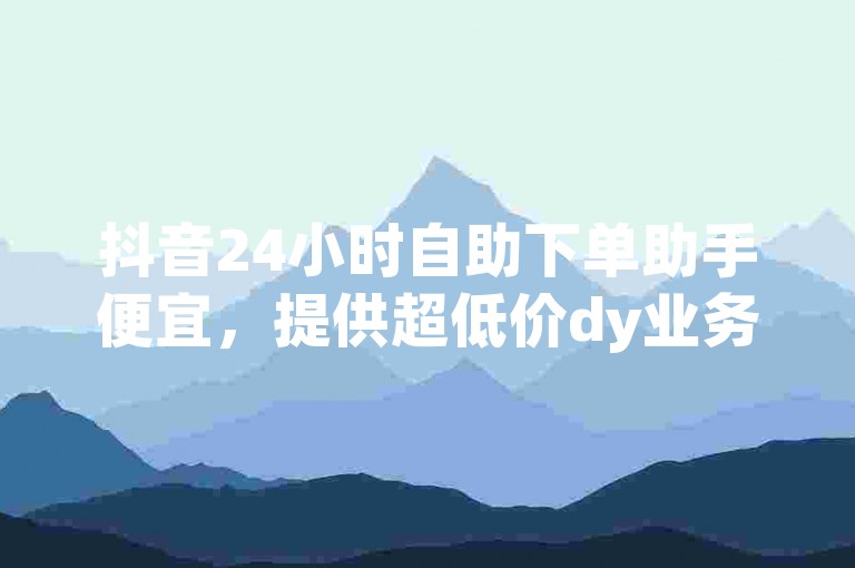 抖音24小时自助下单助手便宜，提供超低价dy业务自助下单服务。